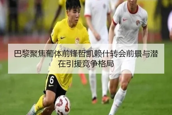 巴黎聚焦葡体前锋哲凯赖什转会前景与潜在引援竞争格局