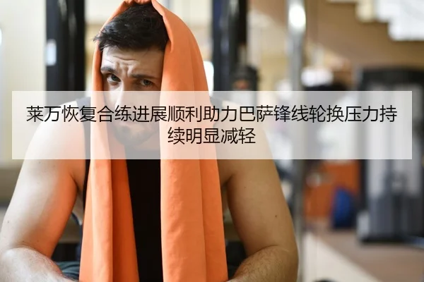 莱万恢复合练进展顺利助力巴萨锋线轮换压力持续明显减轻