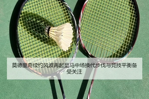 莫德里奇续约风波再起皇马中场换代步伐与竞技平衡备受关注