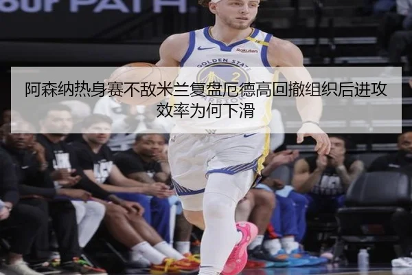 阿森纳热身赛不敌米兰复盘厄德高回撤组织后进攻效率为何下滑